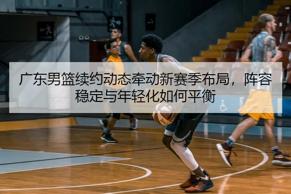 广东男篮续约动态牵动新赛季布局，阵容稳定与年轻化如何平衡